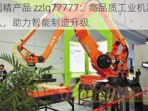 国精产品 zzlg77777：高品质工业机器人，助力智能制造升级