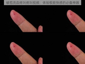 破苞流血疼叫疼叫视频：体验极致快感的必备神器