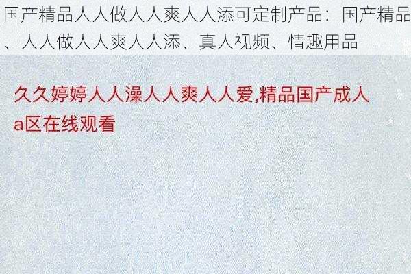 国产精品人人做人人爽人人添可定制产品：国产精品、人人做人人爽人人添、真人视频、情趣用品