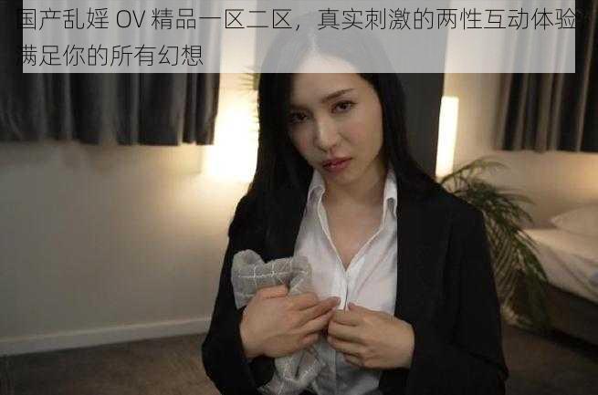 国产乱婬 OV 精品一区二区，真实刺激的两性互动体验，满足你的所有幻想