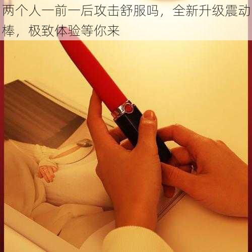 两个人一前一后攻击舒服吗，全新升级震动棒，极致体验等你来