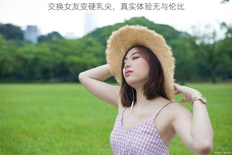 交换女友变硬乳尖，真实体验无与伦比